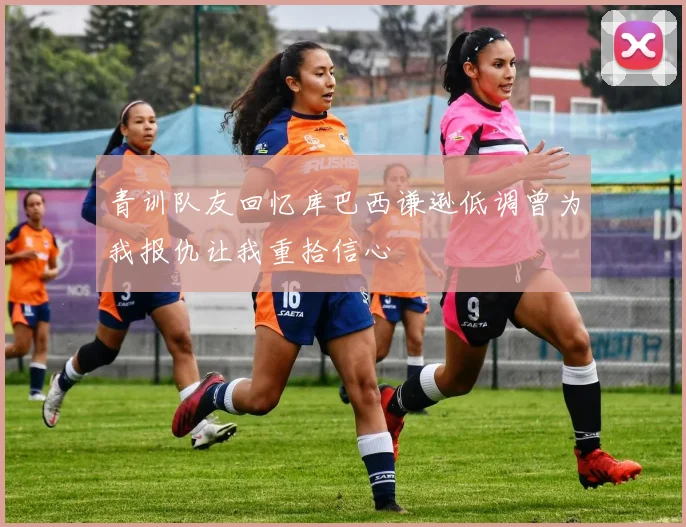 青训队友回忆库巴西谦逊低调曾为我报仇让我重拾信心