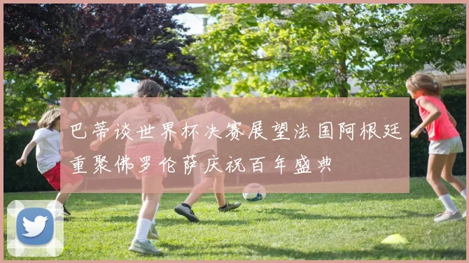 巴蒂谈世界杯决赛展望法国阿根廷重聚佛罗伦萨庆祝百年盛典