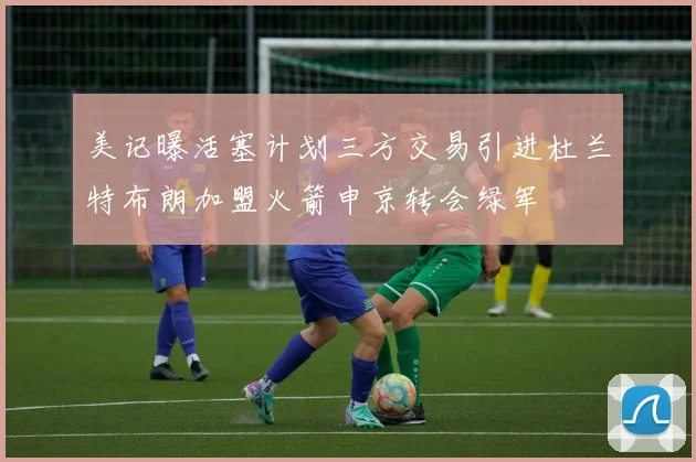 美记曝活塞计划三方交易引进杜兰特布朗加盟火箭申京转会绿军