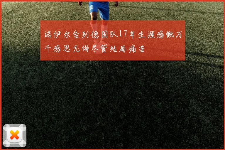 诺伊尔告别德国队17年生涯感慨万千感恩无悔尽管结局痛苦