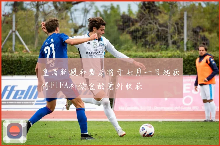 皇马新援加盟后将于七月一日起获得FIFA补偿金的意外收获