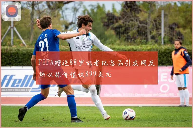 FIFA赠送88岁记者纪念品引发网友热议称价值仅899美元