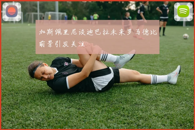 加斯佩里尼谈迪巴拉未来罗马德比前景引发关注