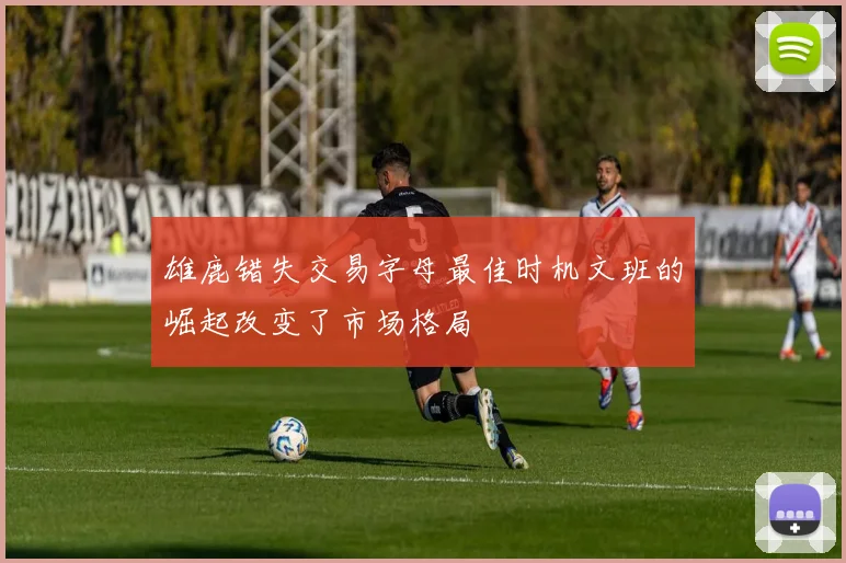 雄鹿错失交易字母最佳时机文班的崛起改变了市场格局