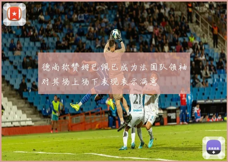 德尚称赞姆巴佩已成为法国队领袖对其场上场下表现表示满意