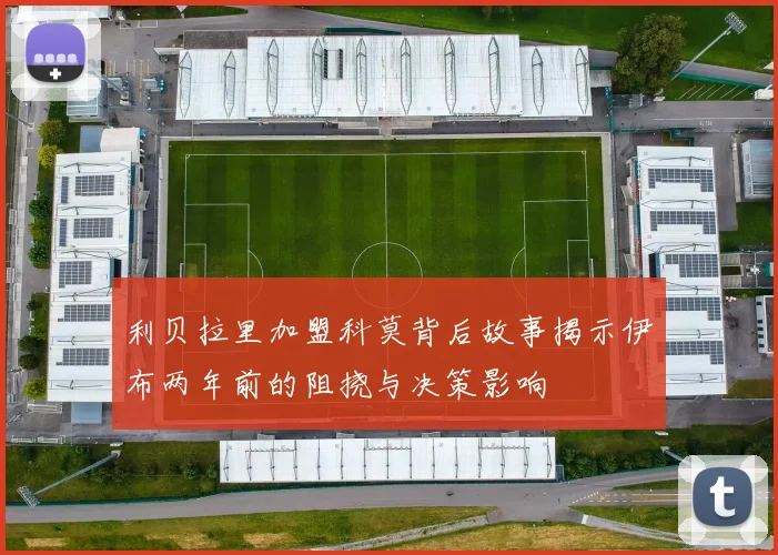 利贝拉里加盟科莫背后故事揭示伊布两年前的阻挠与决策影响
