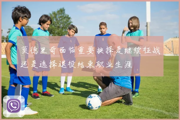 莫德里奇面临重要抉择是继续征战还是选择退役结束职业生涯