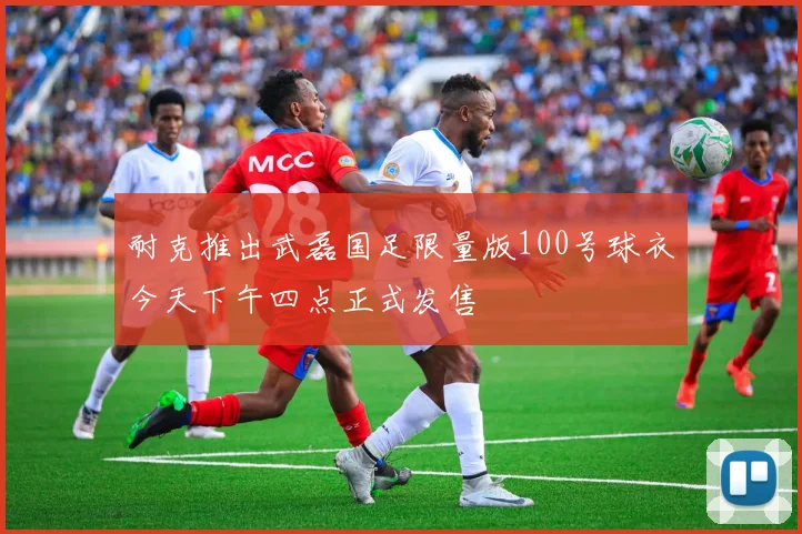 耐克推出武磊国足限量版100号球衣今天下午四点正式发售