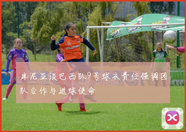 库尼亚谈巴西队9号球衣责任强调团队合作与进球使命