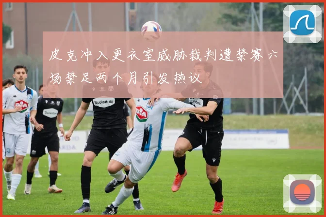 皮克冲入更衣室威胁裁判遭禁赛六场禁足两个月引发热议