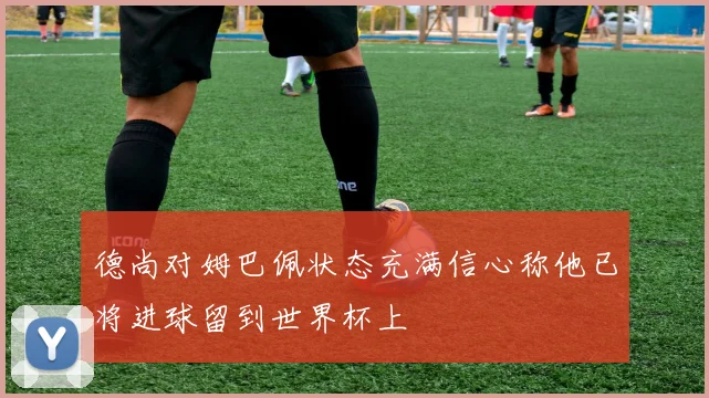 德尚对姆巴佩状态充满信心称他已将进球留到世界杯上