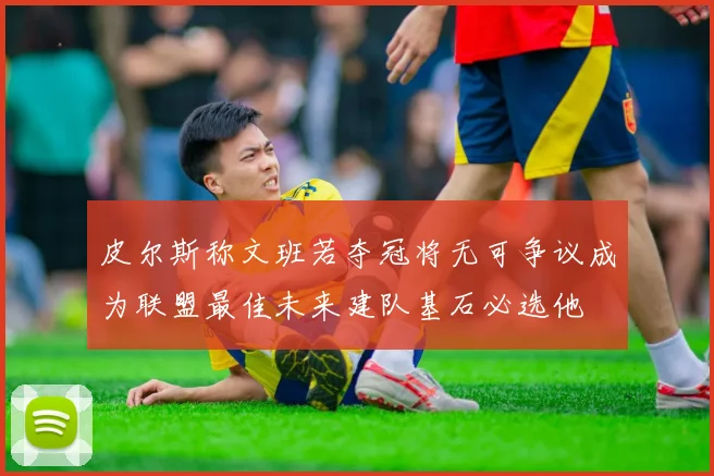 皮尔斯称文班若夺冠将无可争议成为联盟最佳未来建队基石必选他